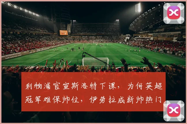 利物浦官宣斯洛特下课，为何英超冠军难保帅位，伊劳拉成新帅热门