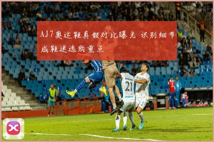 AJ7奥运鞋真假对比曝光 识别细节成鞋迷选购重点