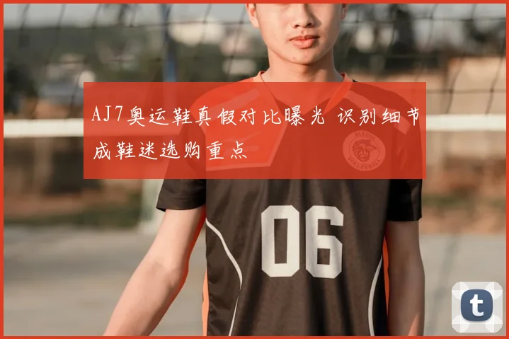 AJ7奥运鞋真假对比曝光 识别细节成鞋迷选购重点