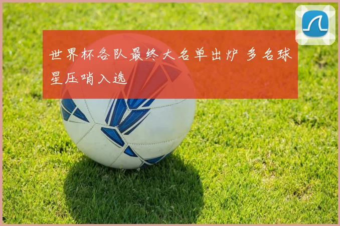 世界杯各队最终大名单出炉 多名球星压哨入选